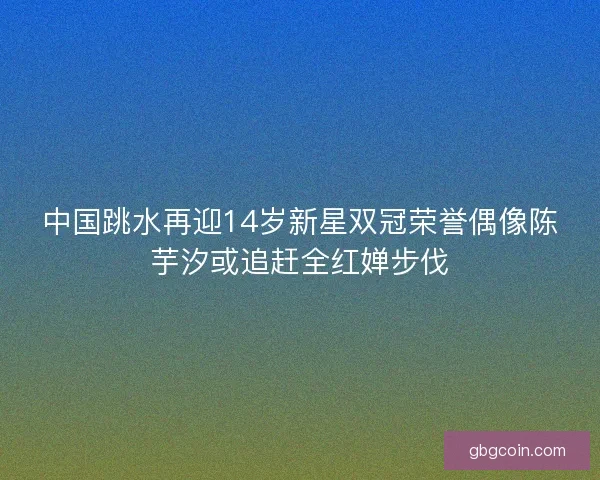 中国跳水再迎14岁新星双冠荣誉偶像陈芋汐或追赶全红婵步伐
