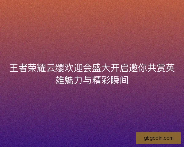 王者荣耀云缨欢迎会盛大开启邀你共赏英雄魅力与精彩瞬间