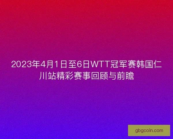 2023年4月1日至6日WTT冠军赛韩国仁川站精彩赛事回顾与前瞻