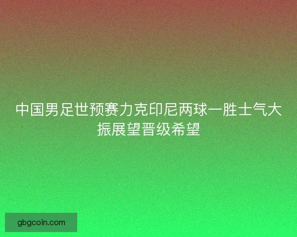中国男足世预赛力克印尼两球一胜士气大振展望晋级希望