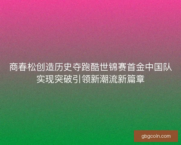 商春松创造历史夺跑酷世锦赛首金中国队实现突破引领新潮流新篇章