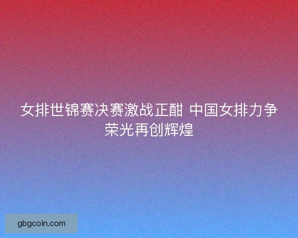 女排世锦赛决赛激战正酣 中国女排力争荣光再创辉煌