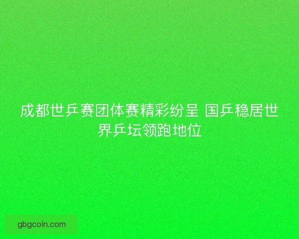 成都世乒赛团体赛精彩纷呈 国乒稳居世界乒坛领跑地位