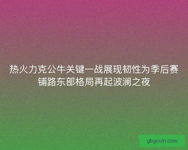 热火力克公牛关键一战展现韧性为季后赛铺路东部格局再起波澜之夜