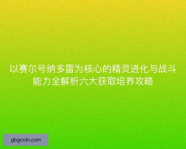 以赛尔号纳多雷为核心的精灵进化与战斗能力全解析六大获取培养攻略