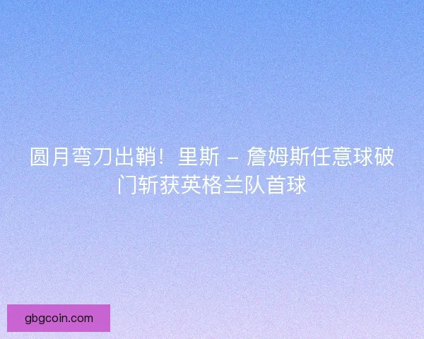 圆月弯刀出鞘！里斯 - 詹姆斯任意球破门斩获英格兰队首球