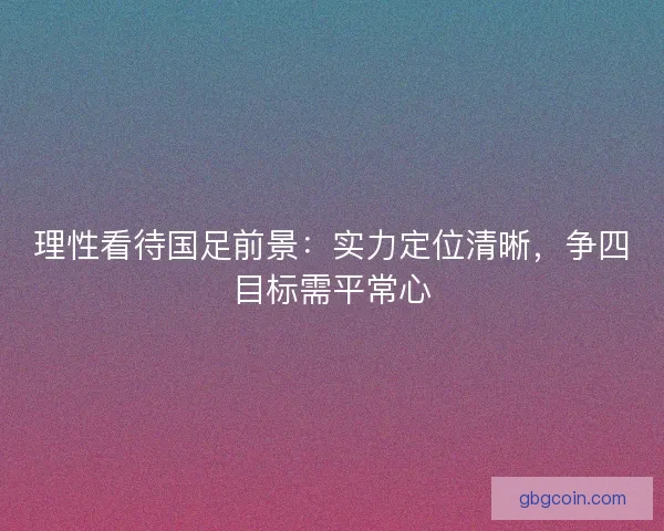 理性看待国足前景：实力定位清晰，争四目标需平常心
