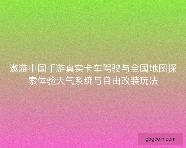 遨游中国手游真实卡车驾驶与全国地图探索体验天气系统与自由改装玩法