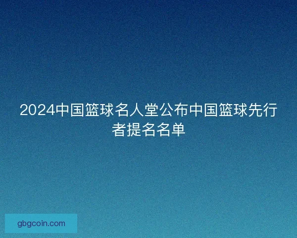 2024中国篮球名人堂公布中国篮球先行者提名名单