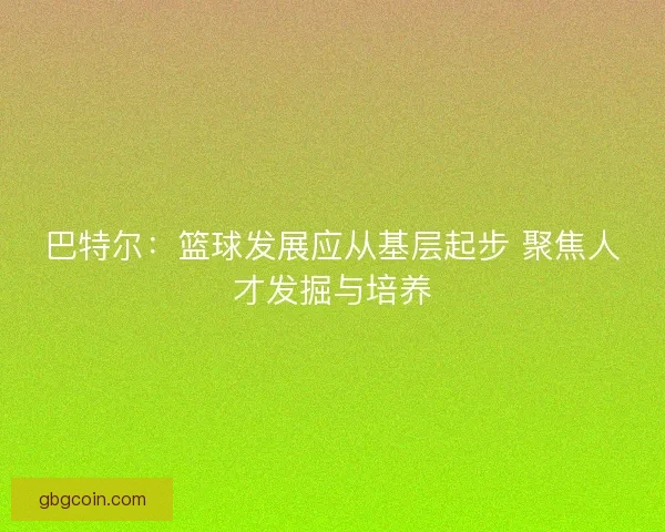 巴特尔：篮球发展应从基层起步 聚焦人才发掘与培养