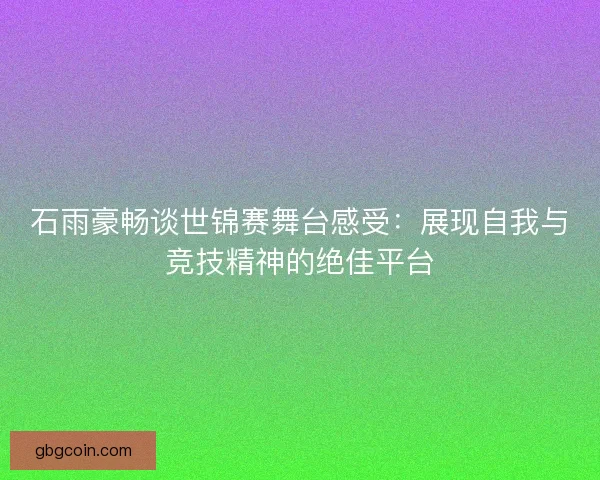 石雨豪畅谈世锦赛舞台感受：展现自我与竞技精神的绝佳平台