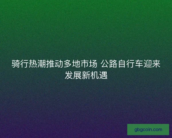 骑行热潮推动多地市场 公路自行车迎来发展新机遇 骑行热潮推动多地市场 公路自行车迎来发展新机遇