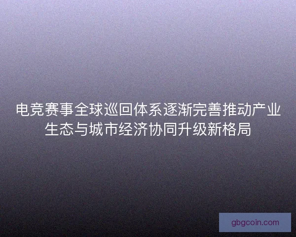 电竞赛事全球巡回体系逐渐完善推动产业生态与城市经济协同升级新格局 电竞赛事全球巡回体系逐渐完善推动产业生态与城市经济协同升级新格局