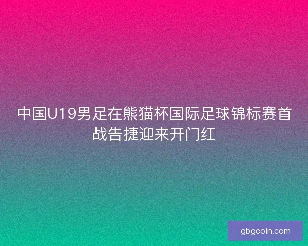 中国U19男足在熊猫杯国际足球锦标赛首战告捷迎来开门红 中国U19男足在熊猫杯国际足球锦标赛首战告捷迎来开门红