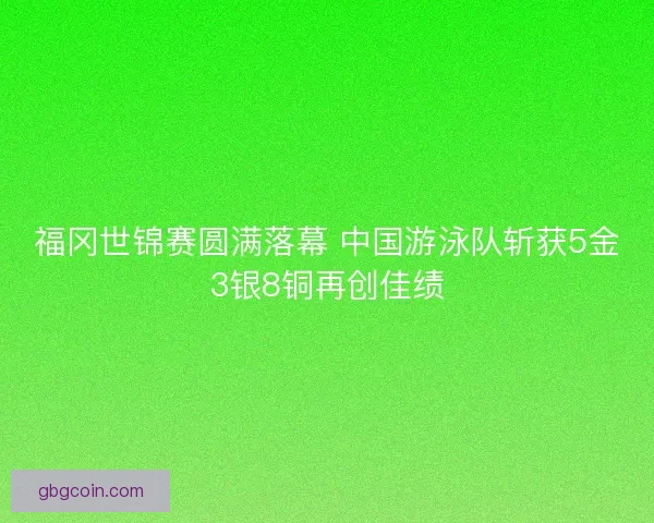 福冈世锦赛圆满落幕 中国游泳队斩获5金3银8铜再创佳绩