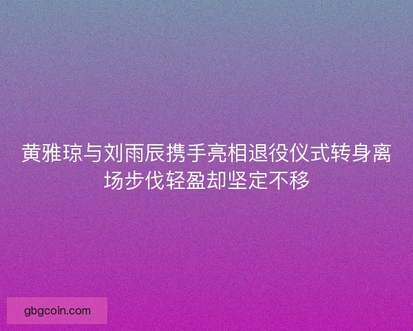 黄雅琼与刘雨辰携手亮相退役仪式转身离场步伐轻盈却坚定不移
