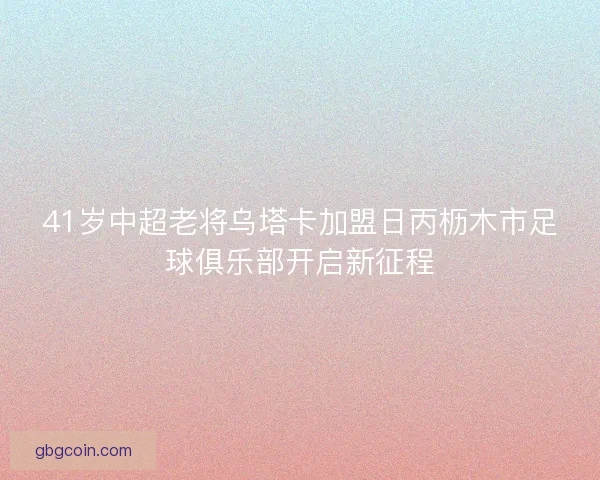 41岁中超老将乌塔卡加盟日丙枥木市足球俱乐部开启新征程