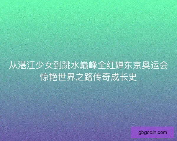 从湛江少女到跳水巅峰全红婵东京奥运会惊艳世界之路传奇成长史